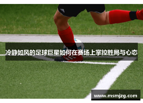 冷静如风的足球巨星如何在赛场上掌控胜局与心态