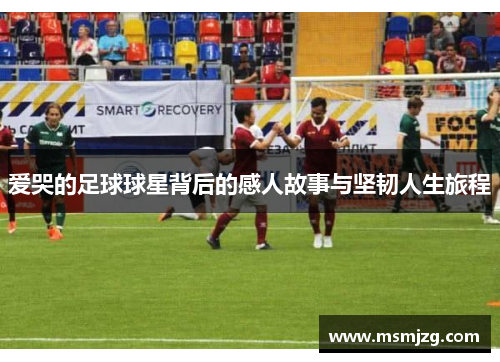 爱哭的足球球星背后的感人故事与坚韧人生旅程