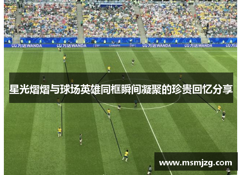 星光熠熠与球场英雄同框瞬间凝聚的珍贵回忆分享