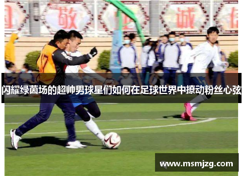 闪耀绿茵场的超帅男球星们如何在足球世界中撩动粉丝心弦