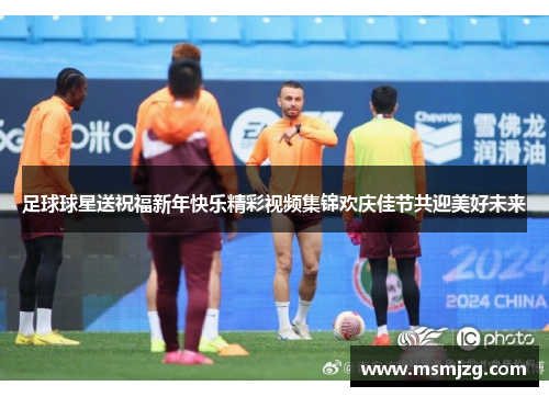 足球球星送祝福新年快乐精彩视频集锦欢庆佳节共迎美好未来