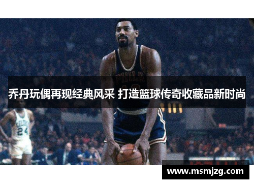 乔丹玩偶再现经典风采 打造篮球传奇收藏品新时尚