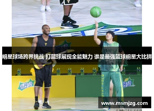 明星球场跨界挑战 打篮球展现全能魅力 谁是最强篮球明星大比拼